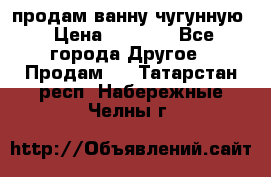  продам ванну чугунную › Цена ­ 7 000 - Все города Другое » Продам   . Татарстан респ.,Набережные Челны г.